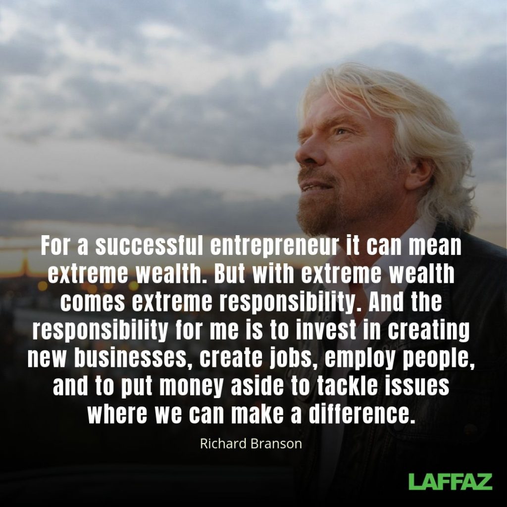 "For a successful entrepreneur it can mean extreme wealth. But with extreme wealth comes extreme responsibility. And the responsibility for me is to invest in creating new businesses, create jobs, employ people, and to put money aside to tackle issues where we can make a difference."  - Richard Branson 